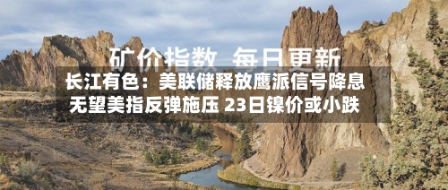 长江有色：美联储释放鹰派信号降息无望美指反弹施压 23日镍价或小跌-第1张图片